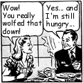 a cartoon panel of a couple eating. In the speech balloon over her head it says, 'Wow! You really wolfed that down!' His balloon says, ' Yes...and I 'm still hungry...'
